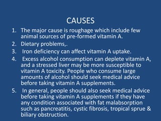 CAUSES
1. The major cause is roughage which include few
animal sources of pre-formed vitamin A.
2. Dietary problems,.
3. Iron deficiency can affect vitamin A uptake.
4. Excess alcohol consumption can deplete vitamin A,
and a stressed liver may be more susceptible to
vitamin A toxicity. People who consume large
amounts of alcohol should seek medical advice
before taking vitamin A supplements.
5. In general, people should also seek medical advice
before taking vitamin A supplements if they have
any condition associated with fat malabsorption
such as pancreatitis, cystic fibrosis, tropical sprue &
biliary obstruction.
 