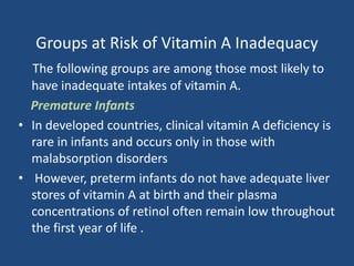 Groups at Risk of Vitamin A Inadequacy
The following groups are among those most likely to
have inadequate intakes of vitamin A.
Premature Infants
• In developed countries, clinical vitamin A deficiency is
rare in infants and occurs only in those with
malabsorption disorders
• However, preterm infants do not have adequate liver
stores of vitamin A at birth and their plasma
concentrations of retinol often remain low throughout
the first year of life .
 