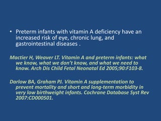 • Preterm infants with vitamin A deficiency have an
increased risk of eye, chronic lung, and
gastrointestinal diseases .
Mactier H, Weaver LT. Vitamin A and preterm infants: what
we know, what we don’t know, and what we need to
know. Arch Dis Child Fetal Neonatal Ed 2005;90:F103-8.
Darlow BA, Graham PJ. Vitamin A supplementation to
prevent mortality and short and long-term morbidity in
very low birthweight infants. Cochrane Database Syst Rev
2007:CD000501.
 
