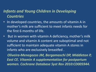 Infants and Young Children in Developing
Countries
• In developed countries, the amounts of vitamin A in
mother’s milk are sufficient to meet infants needs for
the first 6 months of life.
• But in women with vitamin A deficiency, mother’s milk
volume and vitamin A content are suboptimal and not
sufficient to maintain adequate vitamin A stores in
infants who are exclusively breastfed .
Oliveira-Menegozzo JM, Bergamaschi DP, Middleton P,
East CE. Vitamin A supplementation for postpartum
women. Cochrane Database Syst Rev 2010:CD005944.
 