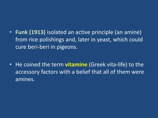 • Funk (1913) isolated an active principle (an amine)
from rice polishings and, later in yeast, which could
cure beri-beri in pigeons.
• He coined the term vitamine (Greek vita-life) to the
accessory factors with a belief that all of them were
amines.
 