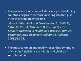 • The prevalence of vitamin A deficiency in developing
countries begins to increase in young children just
after they stop breastfeeding .
Ross A. Vitamin A and Carotenoids. In: Shils M,
Shike M, Ross A, Caballero B, Cousins R, eds.
Modern Nutrition in Health and Disease. 10th ed.
Baltimore, MD: Lippincott Williams & Wilkins;
2006:351-75.
• The most common and readily recognized symptom
of vitamin A deficiency in infants and children is
xerophthalmia.
 