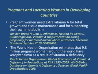 Pregnant and Lactating Women in Developing
Countries
• Pregnant women need extra vitamin A for fetal
growth and tissue maintenance and for supporting
their own metabolism
van den Broek N, Dou L, Othman M, Neilson JP, Gates S,
Gulmezoglu AM. Vitamin A supplementation during
pregnancy for maternal and newborn outcomes. Cochrane
Database Syst Rev 2010:CD008666.
• The World Health Organization estimates that 9.8
million pregnant women around the world have
xerophthalmia as a result of vitamin A deficiency
World Health Organization. Global Prevalence of Vitamin A
Deficiency in Populations at Risk 1995–2005: WHO Global
Database on Vitamin A Deficiency . Geneva: World Health
Organization; 2009.
 