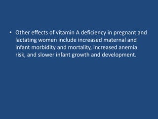 • Other effects of vitamin A deficiency in pregnant and
lactating women include increased maternal and
infant morbidity and mortality, increased anemia
risk, and slower infant growth and development.
 