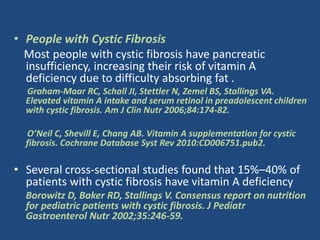 • People with Cystic Fibrosis
Most people with cystic fibrosis have pancreatic
insufficiency, increasing their risk of vitamin A
deficiency due to difficulty absorbing fat .
Graham-Maar RC, Schall JI, Stettler N, Zemel BS, Stallings VA.
Elevated vitamin A intake and serum retinol in preadolescent children
with cystic fibrosis. Am J Clin Nutr 2006;84:174-82.
O’Neil C, Shevill E, Chang AB. Vitamin A supplementation for cystic
fibrosis. Cochrane Database Syst Rev 2010:CD006751.pub2.
• Several cross-sectional studies found that 15%–40% of
patients with cystic fibrosis have vitamin A deficiency
Borowitz D, Baker RD, Stallings V. Consensus report on nutrition
for pediatric patients with cystic fibrosis. J Pediatr
Gastroenterol Nutr 2002;35:246-59.
 