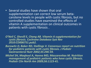 • Several studies have shown that oral
supplementation can correct low serum beta-
carotene levels in people with cystic fibrosis, but no
controlled studies have examined the effects of
vitamin A supplementation on clinical outcomes in
patients with cystic fibrosis .
O’Neil C, Shevill E, Chang AB. Vitamin A supplementation for
cystic fibrosis. Cochrane Database Syst Rev
2010:CD006751.pub2.
Borowitz D, Baker RD, Stallings V. Consensus report on nutrition
for pediatric patients with cystic fibrosis. J Pediatr
Gastroenterol Nutr 2002;35:246-59.
Michel SH, Maqbool A, Hanna MD, Mascarenhas M. Nutrition
management of pediatric patients who have cystic fibrosis.
Pediatr Clin North Am 2009;56:1123-41.
 