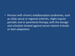 • Persons with chronic malabsorption syndromes, such
as celiac sprue or regional enteritis, might require
periodic oral or parenteral therapy, with the dosage
and schedule titrated against serum vitamin A levels
or dark adaptation.
 