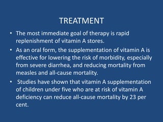 TREATMENT
• The most immediate goal of therapy is rapid
replenishment of vitamin A stores.
• As an oral form, the supplementation of vitamin A is
effective for lowering the risk of morbidity, especially
from severe diarrhea, and reducing mortality from
measles and all-cause mortality.
• Studies have shown that vitamin A supplementation
of children under five who are at risk of vitamin A
deficiency can reduce all‐cause mortality by 23 per
cent.
 
