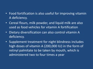 • Food fortification is also useful for improving vitamin
A deficiency.
• Cereal flours, milk powder, and liquid milk are also
used as food vehicles for vitamin A fortification
• Dietary diversification can also control vitamin A
deficiency.
• Supplement treatment for night blindness includes
high doses of vitamin A (200,000 IU) in the form of
retinyl palmitate to be taken by mouth, which is
administered two to four times a year
 