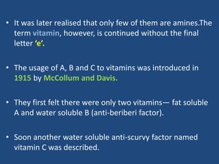 • It was later realised that only few of them are amines.The
term vitamin, however, is continued without the final
letter ‘e’.
• The usage of A, B and C to vitamins was introduced in
1915 by McCollum and Davis.
• They first felt there were only two vitamins— fat soluble
A and water soluble B (anti-beriberi factor).
• Soon another water soluble anti-scurvy factor named
vitamin C was described.
 