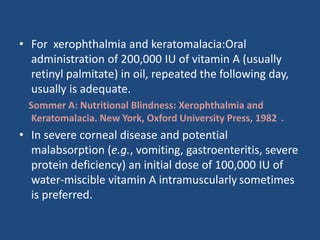 • For xerophthalmia and keratomalacia:Oral
administration of 200,000 IU of vitamin A (usually
retinyl palmitate) in oil, repeated the following day,
usually is adequate.
Sommer A: Nutritional Blindness: Xerophthalmia and
Keratomalacia. New York, Oxford University Press, 1982 .
• In severe corneal disease and potential
malabsorption (e.g., vomiting, gastroenteritis, severe
protein deficiency) an initial dose of 100,000 IU of
water-miscible vitamin A intramuscularly sometimes
is preferred.
 