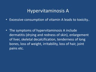 Hypervitaminosis A
• Excessive consumption of vitamin A leads to toxicity..
• The symptoms of hypervitaminosis A include
dermatitis (drying and redness of skin), enlargement
of liver, skeletal decalcification, tenderness of long
bones, loss of weight, irritability, loss of hair, joint
pains etc.
 