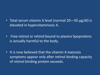 • Total serum vitamin A level (normal 20—50 µg/dI) is
elevated in hypervitaminosis A.
• Free retinol or retinol bound to plasma lipoproteins
is actually harmful to the body.
• It is now believed that the vitamin A toxicosis
symptoms appear only after retinol binding capacity
of retinol binding protein exceeds.
 