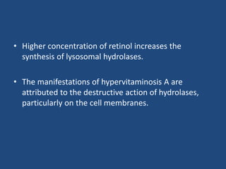 • Higher concentration of retinol increases the
synthesis of lysosomal hydrolases.
• The manifestations of hypervitaminosis A are
attributed to the destructive action of hydrolases,
particularly on the cell membranes.
 