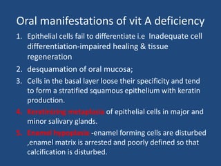 Oral manifestations of vit A deficiency
1. Epithelial cells fail to differentiate i.e Inadequate cell
differentiation-impaired healing & tissue
regeneration
2. desquamation of oral mucosa;
3. Cells in the basal layer loose their specificity and tend
to form a stratified squamous epithelium with keratin
production.
4. Keratinizing metaplasia of epithelial cells in major and
minor salivary glands.
5. Enamel hypoplasia -enamel forming cells are disturbed
,enamel matrix is arrested and poorly defined so that
calcification is disturbed.
 