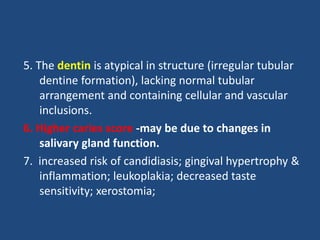 5. The dentin is atypical in structure (irregular tubular
dentine formation), lacking normal tubular
arrangement and containing cellular and vascular
inclusions.
6. Higher caries score -may be due to changes in
salivary gland function.
7. increased risk of candidiasis; gingival hypertrophy &
inflammation; leukoplakia; decreased taste
sensitivity; xerostomia;
 