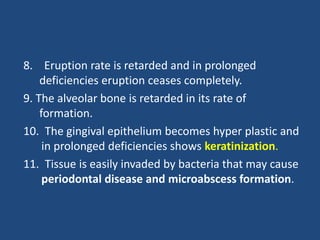 8. Eruption rate is retarded and in prolonged
deficiencies eruption ceases completely.
9. The alveolar bone is retarded in its rate of
formation.
10. The gingival epithelium becomes hyper plastic and
in prolonged deficiencies shows keratinization.
11. Tissue is easily invaded by bacteria that may cause
periodontal disease and microabscess formation.
 
