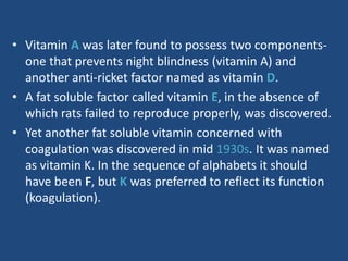 • Vitamin A was later found to possess two components-
one that prevents night blindness (vitamin A) and
another anti-ricket factor named as vitamin D.
• A fat soluble factor called vitamin E, in the absence of
which rats failed to reproduce properly, was discovered.
• Yet another fat soluble vitamin concerned with
coagulation was discovered in mid 1930s. It was named
as vitamin K. In the sequence of alphabets it should
have been F, but K was preferred to reflect its function
(koagulation).
 
