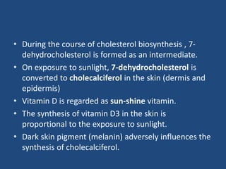 • During the course of cholesterol biosynthesis , 7-
dehydrocholesterol is formed as an intermediate.
• On exposure to sunlight, 7-dehydrocholesterol is
converted to cholecalciferol in the skin (dermis and
epidermis)
• Vitamin D is regarded as sun-shine vitamin.
• The synthesis of vitamin D3 in the skin is
proportional to the exposure to sunlight.
• Dark skin pigment (melanin) adversely influences the
synthesis of cholecalciferol.
 