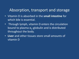 Absorption, transport and storage
• Vitamin D is absorbed in the small intestine for
which bile is essential.
• Through lymph, vitamin D enters the circulation
bound to plasma α2-globulin and is distributed
throughout the body.
• Liver and other tissues store small amounts of
vitamin D
 