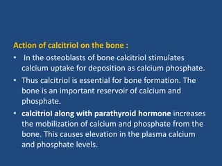 Action of calcitriol on the bone :
• In the osteoblasts of bone calcitriol stimulates
calcium uptake for deposition as calcium phosphate.
• Thus calcitriol is essential for bone formation. The
bone is an important reservoir of calcium and
phosphate.
• calcitrioI along with parathyroid hormone increases
the mobilization of calcium and phosphate from the
bone. This causes elevation in the plasma calcium
and phosphate levels.
 
