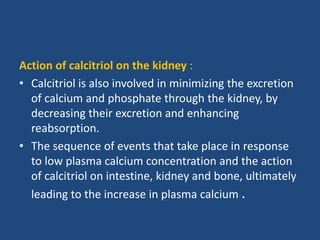 Action of calcitriol on the kidney :
• Calcitriol is also involved in minimizing the excretion
of calcium and phosphate through the kidney, by
decreasing their excretion and enhancing
reabsorption.
• The sequence of events that take place in response
to low plasma calcium concentration and the action
of calcitriol on intestine, kidney and bone, ultimately
leading to the increase in plasma calcium .
 