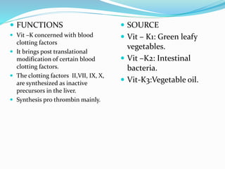  FUNCTIONS
 Vit –K concerned with blood
clotting factors
 It brings post translational
modification of certain blood
clotting factors.
 The clotting factors II,VII, IX, X,
are synthesized as inactive
precursors in the liver.
 Synthesis pro thrombin mainly.
 SOURCE
 Vit – K1: Green leafy
vegetables.
 Vit –K2: Intestinal
bacteria.
 Vit-K3:Vegetable oil.
 