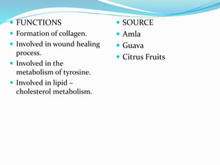  FUNCTIONS
 Formation of collagen.
 Involved in wound healing
process.
 Involved in the
metabolism of tyrosine.
 Involved in lipid –
cholesterol metabolism.
 SOURCE
 Amla
 Guava
 Citrus Fruits
 