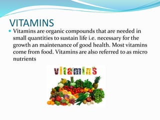 VITAMINS
 Vitamins are organic compounds that are needed in
small quantities to sustain life i.e. necessary for the
growth an maintenance of good health. Most vitamins
come from food. Vitamins are also referred to as micro
nutrients
 
