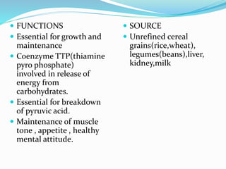  FUNCTIONS
 Essential for growth and
maintenance
 Coenzyme TTP(thiamine
pyro phosphate)
involved in release of
energy from
carbohydrates.
 Essential for breakdown
of pyruvic acid.
 Maintenance of muscle
tone , appetite , healthy
mental attitude.
 SOURCE
 Unrefined cereal
grains(rice,wheat),
legumes(beans),liver,
kidney,milk
 