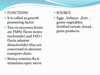  FUNCTIONS
 It is called as growth
promoting factor
 Two co-enzymes forms
are FMN( flavin mono
nucleotide) and FAD (
flavin adenine
dinucleotide) they are
concerned in electron
transport chain.
 Retina contains B2,it
stimulates optic nerve
 SOURCE
 Eggs , kidneys ,liver ,
green vegetables,
fortified cereals ,bread ,
grain products.
 