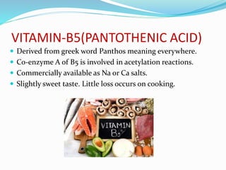 VITAMIN-B5(PANTOTHENIC ACID)
 Derived from greek word Panthos meaning everywhere.
 Co-enzyme A of B5 is involved in acetylation reactions.
 Commercially available as Na or Ca salts.
 Slightly sweet taste. Little loss occurs on cooking.
 