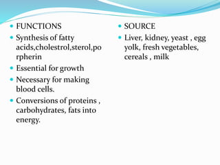  FUNCTIONS
 Synthesis of fatty
acids,cholestrol,sterol,po
rpherin
 Essential for growth
 Necessary for making
blood cells.
 Conversions of proteins ,
carbohydrates, fats into
energy.
 SOURCE
 Liver, kidney, yeast , egg
yolk, fresh vegetables,
cereals , milk
 