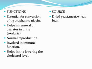  FUNCTIONS
 Essential for conversion
of tryptophan to niacin.
 Helps in removal of
oxalates in urine
(oxaluria).
 Normal reproduction.
 Involved in immune
function.
 Helps in the lowering the
cholestrol level.
 SOURCE
 Dried yeast,meat,wheat
bran.
 