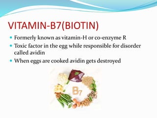 VITAMIN-B7(BIOTIN)
 Formerly known as vitamin-H or co-enzyme R
 Toxic factor in the egg while responsible for disorder
called avidin
 When eggs are cooked avidin gets destroyed
 