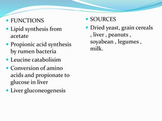  FUNCTIONS
 Lipid synthesis from
acetate
 Propionic acid synthesis
by rumen bacteria
 Leucine catabolisim
 Conversion of amino
acids and propionate to
glucose in liver
 Liver gluconeogenesis
 SOURCES
 Dried yeast, grain cereals
, liver , peanuts ,
soyabean , legumes ,
milk.
 