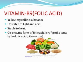 VITAMIN-B9(FOLIC ACID)
 Yellow crystalline substance
 Unstable to light and acid.
 Stable to heat.
 Co-enzyme form of folic acid is 5-formile tetra
hydrofolic acid(citrovorum).
 
