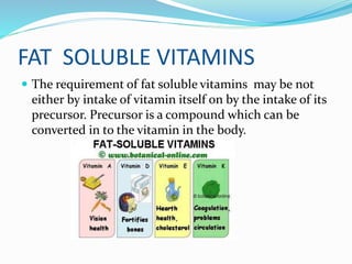 FAT SOLUBLE VITAMINS
 The requirement of fat soluble vitamins may be not
either by intake of vitamin itself on by the intake of its
precursor. Precursor is a compound which can be
converted in to the vitamin in the body.
 