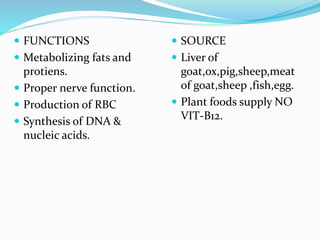  FUNCTIONS
 Metabolizing fats and
protiens.
 Proper nerve function.
 Production of RBC
 Synthesis of DNA &
nucleic acids.
 SOURCE
 Liver of
goat,ox,pig,sheep,meat
of goat,sheep ,fish,egg.
 Plant foods supply NO
VIT-B12.
 