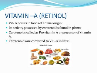 VITAMIN –A (RETINOL)
 Vit- A occurs in foods of animal origin.
 Its activity possessed by carotenoids found in plants.
 Carotenoids called as Pro vitamin A or precursor of vitamin
A.
 Carotenoids are converted to Vit –A in liver.
 