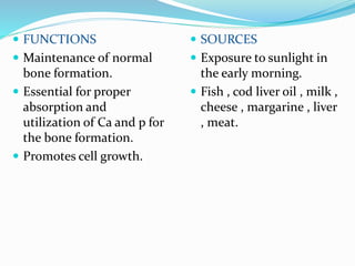  FUNCTIONS
 Maintenance of normal
bone formation.
 Essential for proper
absorption and
utilization of Ca and p for
the bone formation.
 Promotes cell growth.
 SOURCES
 Exposure to sunlight in
the early morning.
 Fish , cod liver oil , milk ,
cheese , margarine , liver
, meat.
 