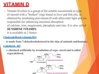 VITAMIN D
Vitamin D refers to a group of fat-soluble secosteroids (a type
of steroid with a "broken" ring) found in liver and fish oils, or
obtained by irradiating provitamin D with ultraviolet light and are
responsible for enhancing intestinal absorption
of calcium, iron, magnesium, phosphate and zinc. It is also called
SUNSHINE VITAMIN.
it is available in 2 forms-
Cholecalciferol (vitamin D3)
is made from 7-dehydrocholesterol in the skin of animals andhumans.
Calciferol - D2
is obtained artificially by irradiation of ergo- sterol and iscalled
ergocalciferol.
 
