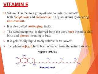 VITAMIN E
 Vitamin E refers to a group of compounds that include
both tocopherols and tocotrienols. They are naturally occuring
anti-oxidant.
 It is also called anti-aging factor.
 The word tocopherol is derived from the word toco meaning child
birth and pheros meaning to bear.
 It is yellow oily liquid freely soluble in fat solvent.
 Tocopherol α,β,γ, δ have been obtained from the natural sources.
 