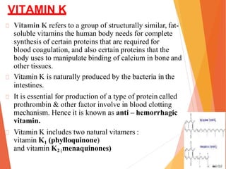 VITAMIN K
Vitamin K refers to a group of structurally similar, fat-
soluble vitamins the human body needs for complete
synthesis of certain proteins that are required for
blood coagulation, and also certain proteins that the
body uses to manipulate binding of calcium in bone and
other tissues.
Vitamin K is naturally produced by the bacteria in the
intestines.
It is essential for production of a type of protein called
prothrombin & other factor involve in blood clotting
mechanism. Hence it is known as anti – hemorrhagic
vitamin.
Vitamin K includes two natural vitamers :
vitamin K1 (phylloquinone)
and vitamin K2 (menaquinones)
 