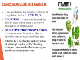 FUNCTIONS OF VITAMIN K
 It is essential for the hepatic synthesis of
coagulation factor II, V,VII, IX, X.
 CLOTTING – it prevents hemorrhage
only in cases when there is defective
production of prothrombin
 OXIDATIVE PHOSPHORYLATION
– it acts as a co- factor in oxidative
phosphorylation associated with lipid
 Vitamin-K is needed for carboxylation
of glutamyl residue of Ca++ binding
transport between the flavin coenzyme
and the cytochrome system.
 