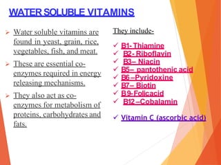 WATERSOLUBLE VITAMINS
 Water soluble vitamins are
found in yeast, grain, rice,
vegetables, fish, and meat.
 These are essential co-
enzymes required in energy
releasing mechanisms.
 They also act as co-
enzymes for metabolism of
proteins, carbohydrates and
fats.
They include-
 B1- Thiamine
 B2- Riboflavin
 B3– Niacin
 B5– pantothenic acid
 B6 –Pyridoxine
 B7– Biotin
 B9-Folicacid
 B12 –Cobalamin
 Vitamin C (ascorbic acid)
 