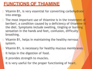 FUNCTIONS OF THIAMINE
Vitamin B1, is very essential for converting carbohydrate
into energy.
The most important use of thiamine is in the treatment of
beriberi, a condition caused by a deficiency of thiamine in
the diet. Symptoms include swelling, tingling or burning
sensation in the hands and feet, confusion, difficulty
breathing.
Vitamin B1, helps in maintaining the healthy nervous
system.
Vitamin B1, is necessary for healthy mucous membranes.
It helps in the digestion of food.
It provides strength to muscles.
It is very useful for the proper functioning of heart.
 