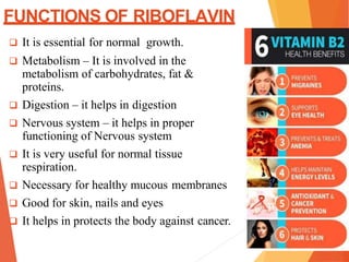 FUNCTIONS OF RIBOFLAVIN
 It is essential for normal growth.
 Metabolism – It is involved in the
metabolism of carbohydrates, fat &
proteins.
 Digestion – it helps in digestion
 Nervous system – it helps in proper
functioning of Nervous system
 It is very useful for normal tissue
respiration.
 Necessary for healthy mucous membranes
 Good for skin, nails and eyes
 It helps in protects the body against cancer.
 