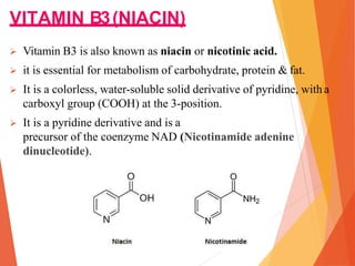 VITAMIN B3(NIACIN)
 Vitamin B3 is also known as niacin or nicotinic acid.
 it is essential for metabolism of carbohydrate, protein & fat.
 It is a colorless, water-soluble solid derivative of pyridine, with a
carboxyl group (COOH) at the 3-position.
 It is a pyridine derivative and is a
precursor of the coenzyme NAD (Nicotinamide adenine
dinucleotide).
 