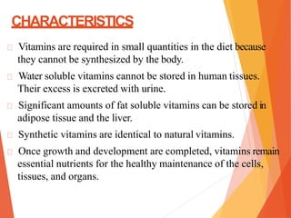 CHARACTERISTICS
Vitamins are required in small quantities in the diet because
they cannot be synthesized by the body.
Water soluble vitamins cannot be stored in human tissues.
Their excess is excreted with urine.
Significant amounts of fat soluble vitamins can be stored in
adipose tissue and the liver.
Synthetic vitamins are identical to natural vitamins.
Once growth and development are completed, vitamins remain
essential nutrients for the healthy maintenance of the cells,
tissues, and organs.
 
